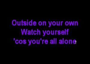 Outside on your own

Watch yourself
'cos you're all alone