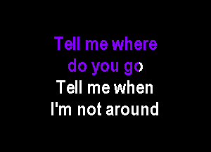 Tell me where
do you go

Tell me when
I'm not around