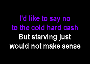 I'd like to say no
to the cold hard cash

But starving just
would not make sense