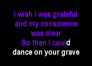 I wish I was grateful
and my conscience

was clear
80 then I could
dance on your grave
