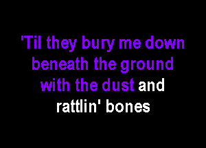 'Til they bury me down
beneath the ground

with the dust and
rattlin' bones
