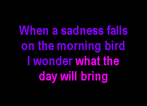 When a sadness falls
on the morning bird

lwonder what the
day will bring