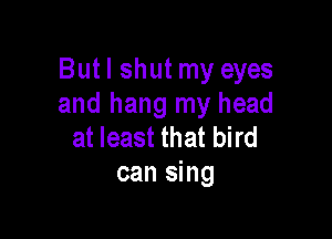 Butl shut my eyes
and hang my head

at least that bird
can sing