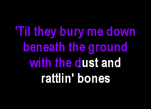 'Til they bury me down
beneath the ground

with the dust and
rattlin' bones