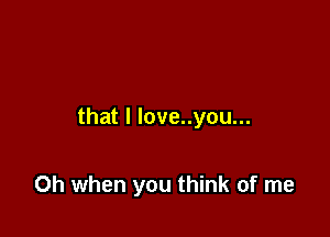 that I love..you...

Oh when you think of me