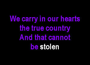 We carry in our hearts
the true country

And that cannot
be stolen