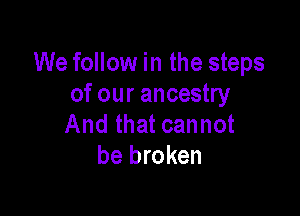 We follow in the steps
of our ancestry

And that cannot
be broken
