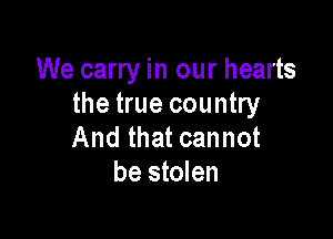 We carry in our hearts
the true country

And that cannot
be stolen