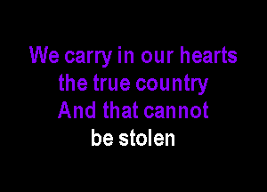 We carry in our hearts
the true country

And that cannot
be stolen