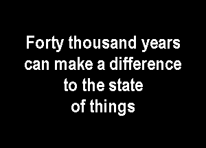 Forty thousand years
can make a difference

to the state
of things