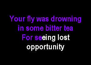 Your fly was drowning
in some bitter tea

For seeing lost
opportunity