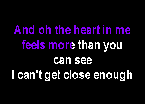 And oh the heart in me
feels more than you

can see
I can't get close enough