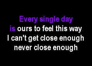 Every single day
is ours to feel this way

I can't get close enough
never close enough
