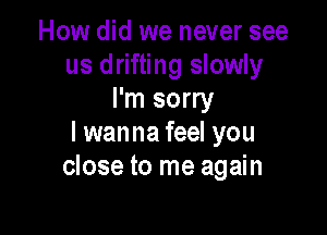 How did we never see
us drifting slowly
I'm sorry

I wanna feel you
close to me again