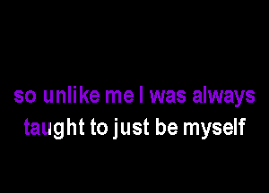 so unlike me I was always
taught to just be myself