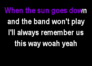 When the sun goes down
and the band won't play

I'll always remem ber us
this way woah yeah