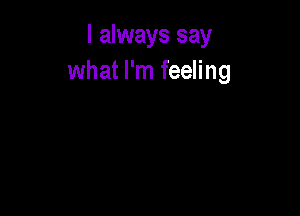 I always say
what I'm feeling