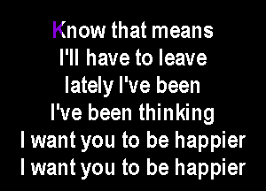 Know that means
I'll have to leave
lately I've been

I've been thinking
lwant you to be happier
I want you to be happier