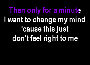 Then only for a minute
I want to change my mind
'cause this just

don't feel right to me