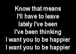 Know that means
I'll have to leave
lately I've been

I've been thinking
lwant you to be happier
I want you to be happier