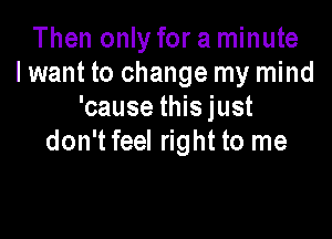 Then only for a minute
I want to change my mind
'cause this just

don't feel right to me