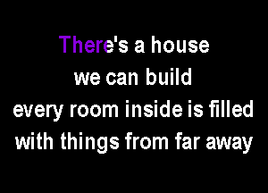 There's a house
we can build

every room inside is filled
with things from far away