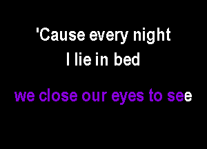 'Cause every night
I lie in bed

we close our eyes to see