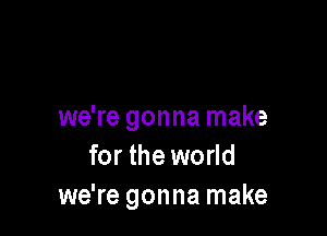 we're gonna make

for the world
we're gonna make