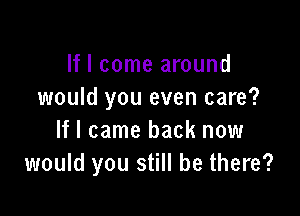 If I come around
would you even care?

If I came back now
would you still be there?