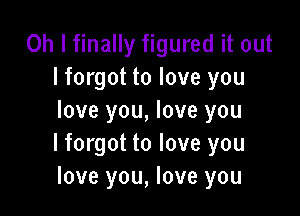 Oh I finally figured it out
lforgot to love you

love you, love you
I forgot to love you
love you, love you