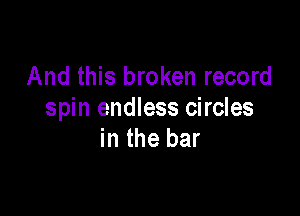 And this broken record

spin endless circles
in the bar
