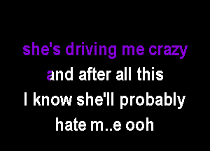 she's driving me crazy
and after all this

I know she'll probably
hate m..e ooh