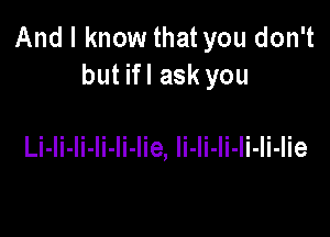 And I know that you don't
but ifl ask you

Li-li-li-Ii-Ii-lie, li-li-li-Ii-Ii-Iie