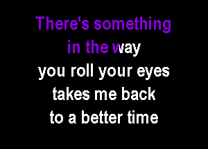 There's something
in the way
you roll your eyes

takes me back
to a better time