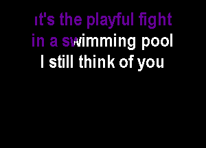 It's the playful fight
in a swimming pool
I still think ofyou