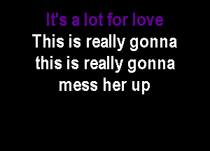 It's a lot for love
This is really gonna
this is really gonna

mess her up