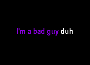 I'm a bad guy duh