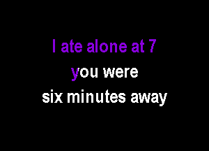 I ate alone at 7
you were

six minutes away
