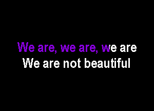 We are, we are, we are

We are not beautiful