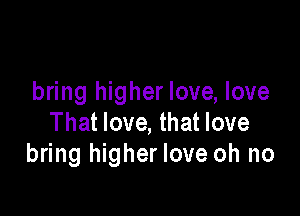 bring higher love, love

That love, that love
bring higher love oh no