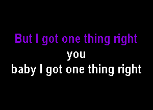 But I got one thing right
you

baby I got one thing right