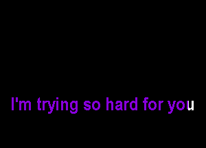 I'm trying so hard for you