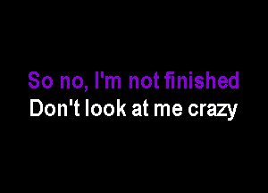 So no, I'm notfinished

Don't look at me crazy