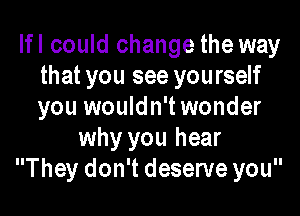 Ifl could change the way
that you see yourself
you wouldn't wonder

why you hear
They don't deserve you