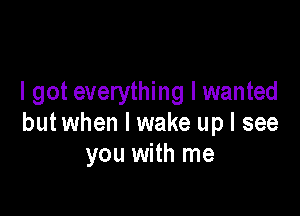 I got everything I wanted

but when I wake up I see
you with me