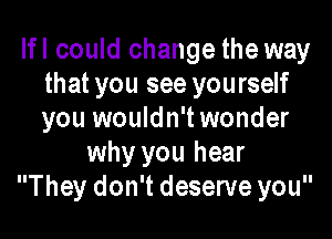 Ifl could change the way
that you see yourself
you wouldn't wonder

why you hear
They don't deserve you