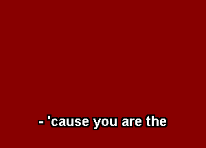 - 'cause you are the