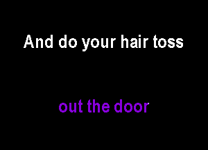 And do your hair toss

out the door