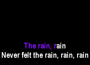 The rain, rain
Neverfelt the rain, rain, rain