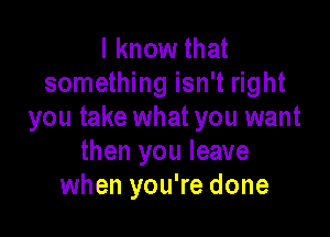 I know that
something isn't right
you take what you want

then you leave
when you're done